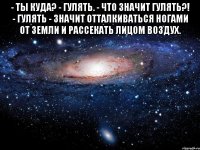 - ты куда? - гулять. - что значит гулять?! - гулять - значит отталкиваться ногами от земли и рассекать лицом воздух. 