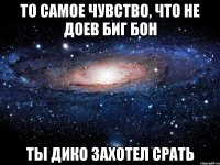 то самое чувство, что не доев биг бон ты дико захотел срать