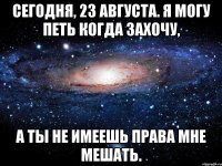 сегодня, 23 августа. я могу петь когда захочу, а ты не имеешь права мне мешать.