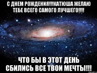 с днем рождения!!!катюша желаю тебе всего самого лучшего!!! что бы в этот день сбились все твои мечты!!!