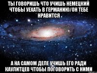 ты говоришь что учишь немецкий чтобы уехать в германию/он тебе нравится а на самом деле учишь его ради каулитцев чтобы поговорить с ними