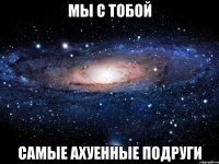 мы с тобой самые ахуенные подруги