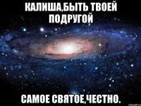 калиша,быть твоей подругой самое святое,честно.