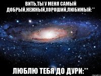 вить,ты у меня самый добрый,нежный,хороший,любимый:** люблю тебя до дури:**