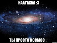 наатахаа :3 ты просто космос :*