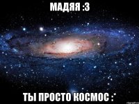 мадяя :3 ты просто космос :*