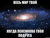 весь мир твой когда лексикова твоя подруга