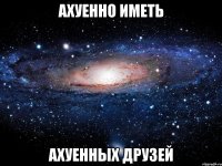 ахуенно иметь ахуенных друзей