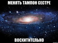 менять тампон сестре восхитительно