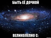 быть её дочкой великолепно с: