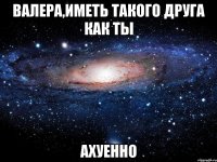 валера,иметь такого друга как ты ахуенно