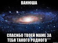 ванюша спасибо твоей маме за тебя такого родного***