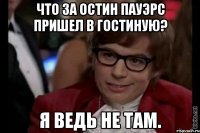 что за остин пауэрс пришел в гостиную? я ведь не там.