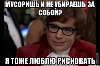 мусоришь и не убираешь за собой? я тоже люблю рисковать