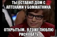 ты оставил дом с аптеками у бомжатника открытым.. я тоже люблю рисковать