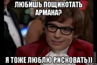 любишь пощикотать армана? я тоже люблю рисковать))