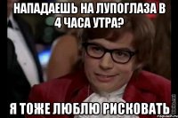 нападаешь на лупоглаза в 4 часа утра? я тоже люблю рисковать