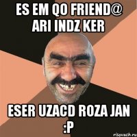 es em qo friend@ ari indz ker eser uzacd roza jan :p