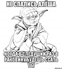 не спались,алёша когда в следущий раз в раковину будешь ссать ты