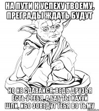 на пути к успеху твоему, преграды ждать будут но не сдавайся, ведь друзья есть у тебя, а баб ты нахуй шли, ибо зоведут тебя во тьму