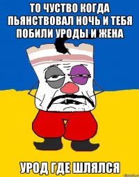 то чуство когда пьянствовал ночь и тебя побили уроды и жена урод где шлялся