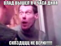 влад вышел я 4 часа дняя скпздццц не верю!!!