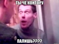 ты чё контору палишь???