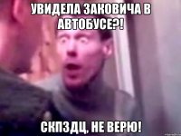 увидела заковича в автобусе?! скпздц, не верю!