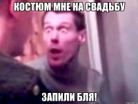 костюм мне на свадьбу запили бля!