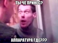 ты чё принес? аппаратура где???