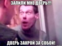 запили мне дверь!!! дверь закрой за собой!