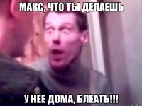 макс, что ты делаешь у нее дома, блеать!!!