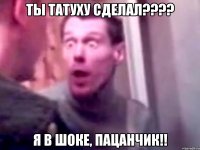 ты татуху сделал??? я в шоке, пацанчик!!