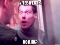 у тебя есть водка?