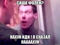 саша фолен? нахуй иди ! я сказал наааахуй