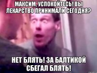 максим, успокойтесь! вы лекарство принимали сегодня? нет блять! за балтикой сбегал блять!