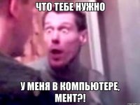 что тебе нужно у меня в компьютере, мент?!