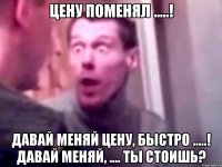 цену поменял .....! давай меняй цену, быстро .....! давай меняй, .... ты стоишь?