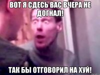 вот я сдесь вас вчера не догнал! так бы отговорил на хуй!