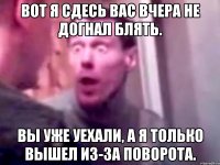 вот я сдесь вас вчера не догнал блять. вы уже уехали, а я только вышел из-за поворота.