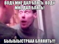 воду мне дал блять, воду мне дал блять! быыыыстрааа бляяять!!!