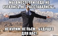 мы вместе три года. не ругались, не "расставались".. не курим, не пьем... будущее для нас!