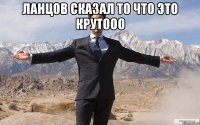 ланцов сказал то что это крутооо 