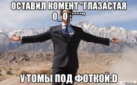 оставил комент "глазастая o_o :****" у томы под фоткой:d