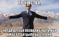 то чувство, когда друзья позвали бухать, ибо им без тебя было бы скучно.