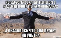 когда установил battlefield 3 в надежде поиграть на минималках а оказалось что она летает на ультра