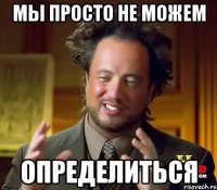 мы просто не можем определиться