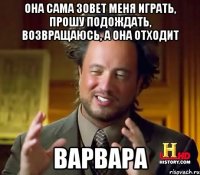 она сама зовет меня играть, прошу подождать, возвращаюсь, а она отходит варвара