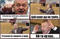 Той каже що треба щось змінювати в групі. Цей каже що не треба . Ті взагалі не заходять в групу . Ой та ну вас .