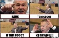 эдик там сосет и там сосет ну пиздец!!!